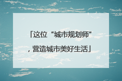 这位“城市规划师”，营造城市美好生活