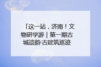 这一站，济南！文物研学游｜第一期古城遗韵·古建筑巡迹之旅圆满结束