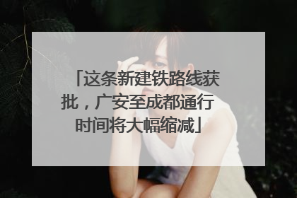 这条新建铁路线获批，广安至成都通行时间将大幅缩减