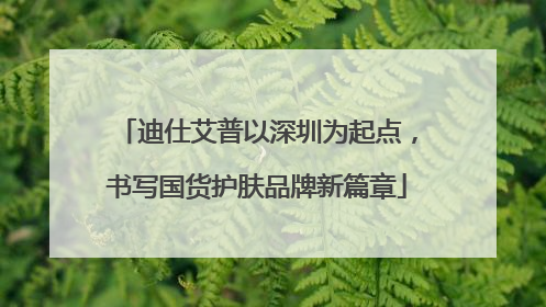 迪仕艾普以深圳为起点，书写国货护肤品牌新篇章