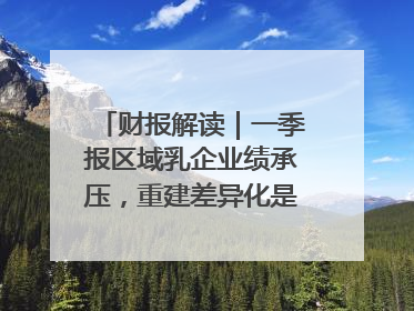财报解读｜一季报区域乳企业绩承压，重建差异化是突围关键
