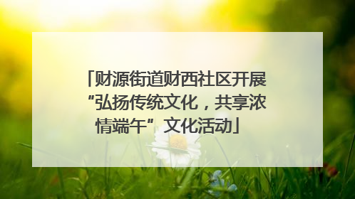 财源街道财西社区开展“弘扬传统文化，共享浓情端午”文化活动