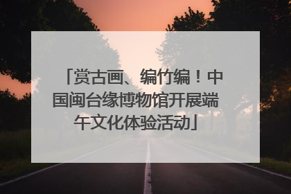 赏古画、编竹编！中国闽台缘博物馆开展端午文化体验活动