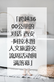 跨越3600公里的对话 西安-阿拉木图人文旅游交流周活动圆满落幕