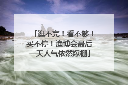逛不完！看不够！买不停！渔博会最后一天人气依然爆棚