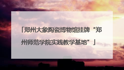 郑州大象陶瓷博物馆挂牌“郑州师范学院实践教学基地”