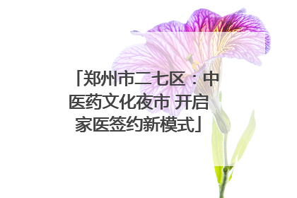 郑州市二七区：中医药文化夜市 开启家医签约新模式