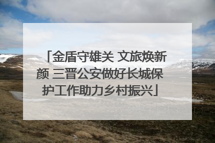 金盾守雄关 文旅焕新颜 三晋公安做好长城保护工作助力乡村振兴