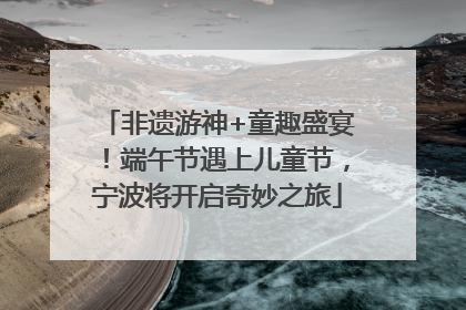 非遗游神+童趣盛宴！端午节遇上儿童节，宁波将开启奇妙之旅