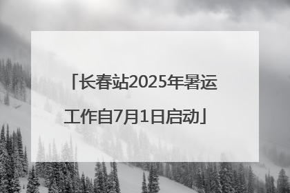 长春站2025年暑运工作自7月1日启动
