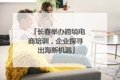 长春举办跨境电商培训，企业探寻出海新机遇