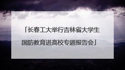 长春工大举行吉林省大学生国防教育进高校专题报告会