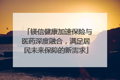 镁信健康加速保险与医药深度融合，满足居民未来保障的新需求