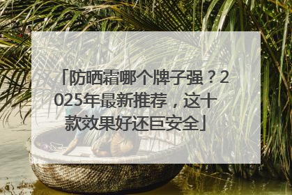 防晒霜哪个牌子强？2025年最新推荐，这十款效果好还巨安全