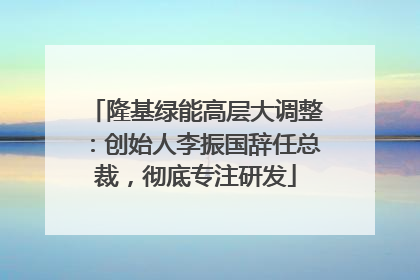 隆基绿能高层大调整：创始人李振国辞任总裁，彻底专注研发