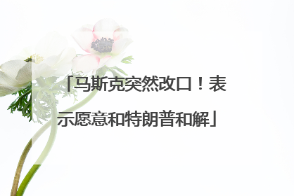 马斯克突然改口！表示愿意和特朗普和解
