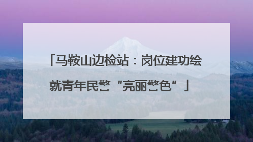 马鞍山边检站：岗位建功绘就青年民警“亮丽警色”