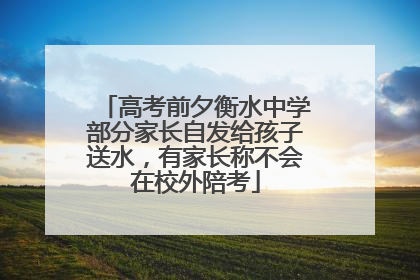 高考前夕衡水中学部分家长自发给孩子送水，有家长称不会在校外陪考