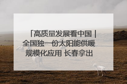 高质量发展看中国｜全国独一份太阳能供暖规模化应用 长春拿出“净月样本”