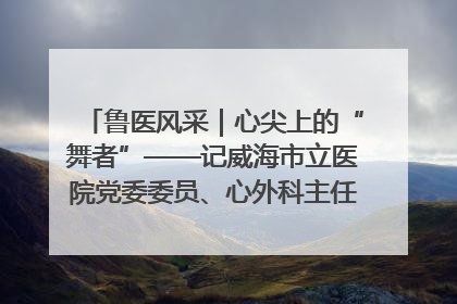 鲁医风采｜心尖上的“舞者”——记威海市立医院党委委员、心外科主任、主任医师景昊