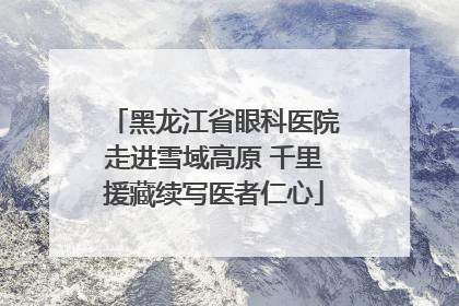 黑龙江省眼科医院走进雪域高原 千里援藏续写医者仁心