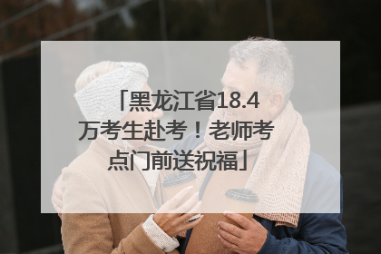 黑龙江省18.4万考生赴考！老师考点门前送祝福