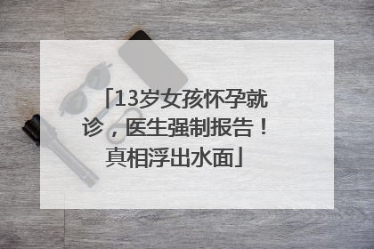 13岁女孩怀孕就诊，医生强制报告！真相浮出水面
