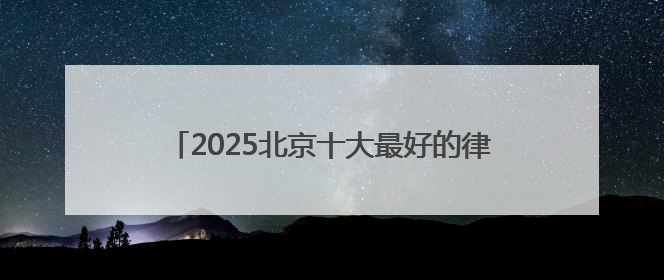 2025北京十大最好的律师事务所top榜单出炉