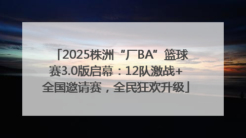 2025株洲“厂BA”篮球赛3.0版启幕：12队激战+全国邀请赛，全民狂欢升级