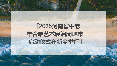2025河南省中老年合唱艺术展演周地市启动仪式在新乡举行