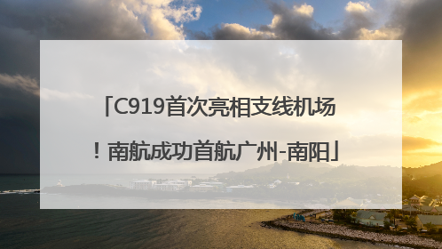 C919首次亮相支线机场！南航成功首航广州-南阳